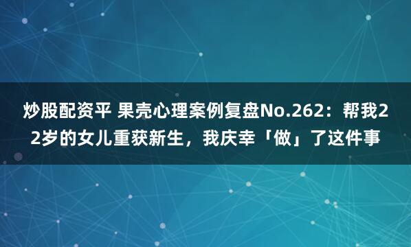 炒股配资平 果壳心理案例复盘No.262：帮我22岁的女儿重获新生，我庆幸「做」了这件事
