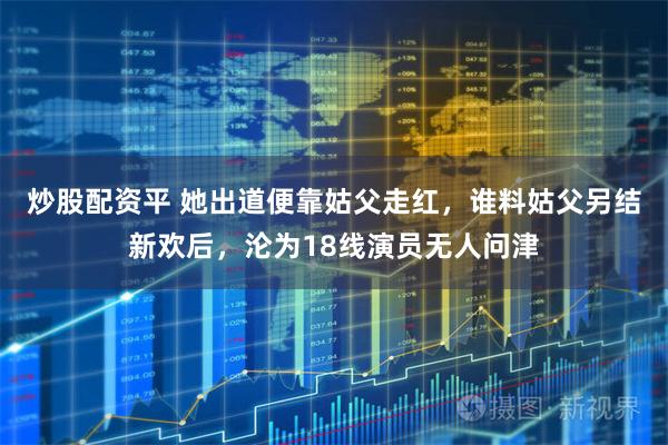 炒股配资平 她出道便靠姑父走红，谁料姑父另结新欢后，沦为18线演员无人问津