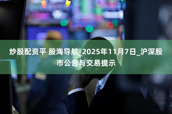炒股配资平 股海导航_2025年11月7日_沪深股市公告与交易提示