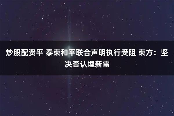 炒股配资平 泰柬和平联合声明执行受阻 柬方：坚决否认埋新雷