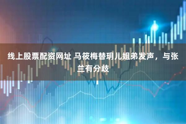 线上股票配资网址 马筱梅替玥儿姐弟发声，与张兰有分歧