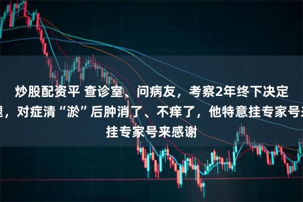 炒股配资平 查诊室、问病友，考察2年终下决定来治腿，对症清“淤”后肿消了、不痒了，他特意挂专家号来感谢