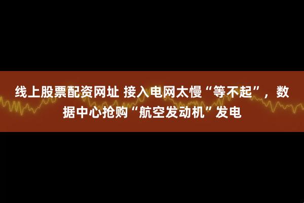 线上股票配资网址 接入电网太慢“等不起”，数据中心抢购“航空发动机”发电