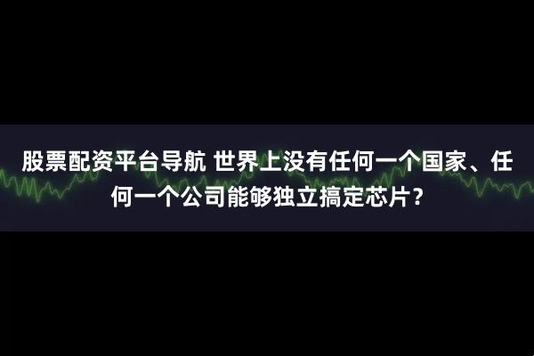 股票配资平台导航 世界上没有任何一个国家、任何一个公司能够独立搞定芯片？