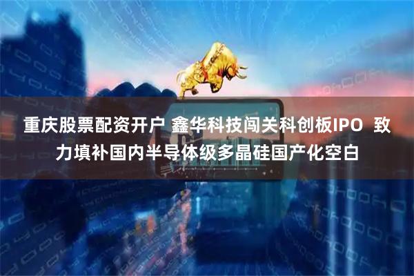 重庆股票配资开户 鑫华科技闯关科创板IPO  致力填补国内半导体级多晶硅国产化空白