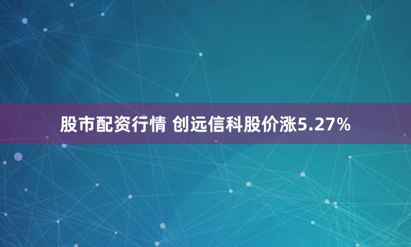 股市配资行情 创远信科股价涨5.27%