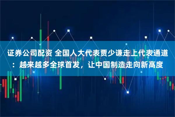 证券公司配资 全国人大代表贾少谦走上代表通道：越来越多全球首发，让中国制造走向新高度