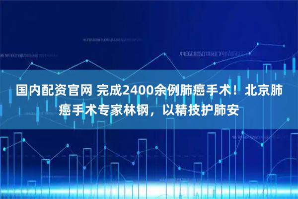 国内配资官网 完成2400余例肺癌手术!北京肺癌手术专家林钢,以精技护肺安