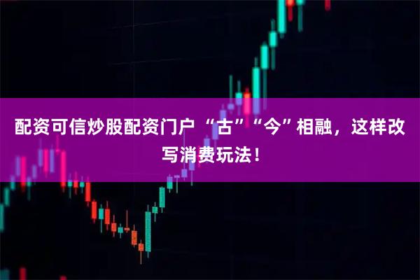 配资可信炒股配资门户 “古”“今”相融，这样改写消费玩法！