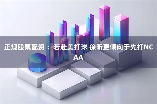正规股票配资 ：若赴美打球 徐昕更倾向于先打NCAA