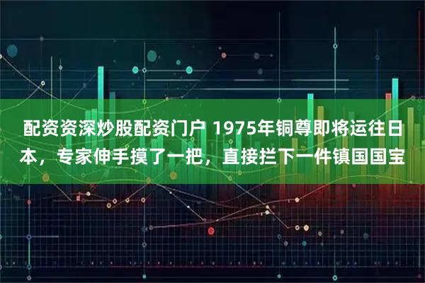配资资深炒股配资门户 1975年铜尊即将运往日本，专家伸手摸了一把，直接拦下一件镇国国宝