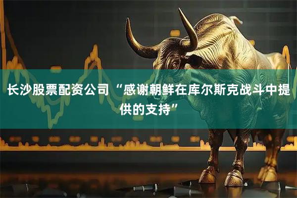 长沙股票配资公司 “感谢朝鲜在库尔斯克战斗中提供的支持”