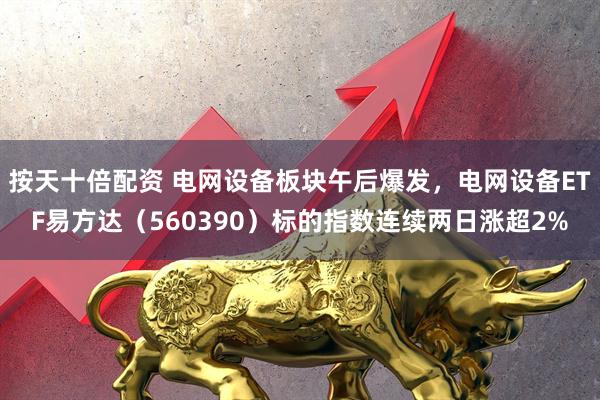 按天十倍配资 电网设备板块午后爆发，电网设备ETF易方达（560390）标的指数连续两日涨超2%
