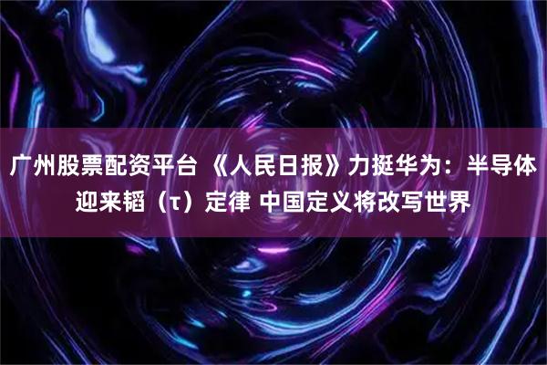 广州股票配资平台 《人民日报》力挺华为：半导体迎来韬（τ）定律 中国定义将改写世界