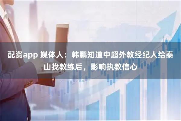 配资app 媒体人：韩鹏知道中超外教经纪人给泰山找教练后，影响执教信心