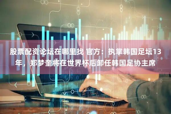 股票配资论坛在哪里找 官方：执掌韩国足坛13年，郑梦奎将在世界杯后卸任韩国足协主席