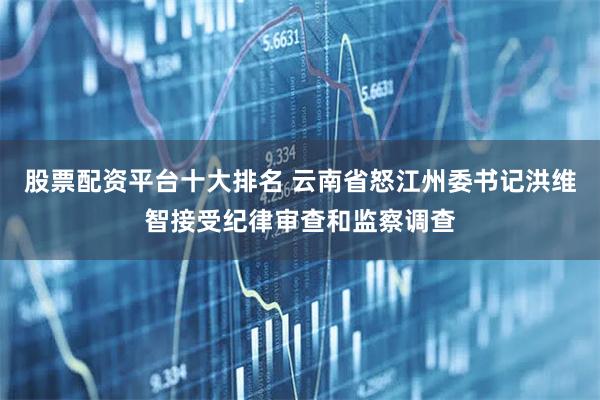 股票配资平台十大排名 云南省怒江州委书记洪维智接受纪律审查和监察调查